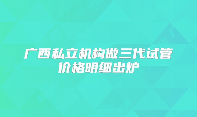 广西私立机构做三代试管价格明细出炉