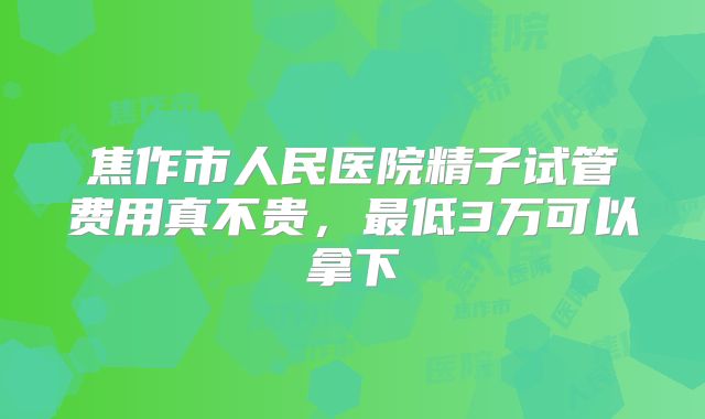 焦作市人民医院精子试管费用真不贵，最低3万可以拿下