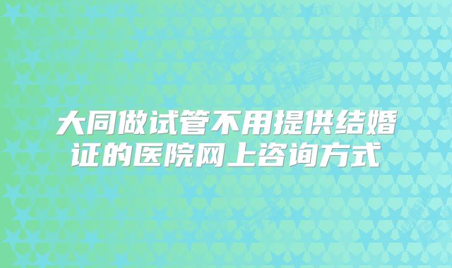 大同做试管不用提供结婚证的医院网上咨询方式