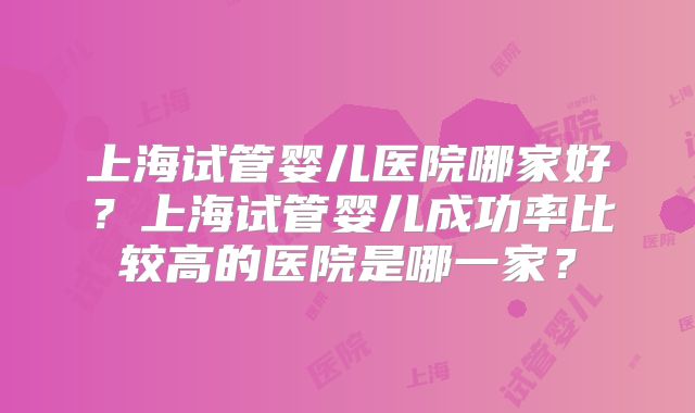 上海试管婴儿医院哪家好？上海试管婴儿成功率比较高的医院是哪一家？