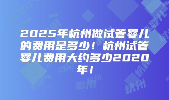 2025年杭州做试管婴儿的费用是多少!杭州试管婴儿费用大约多少2020年!
