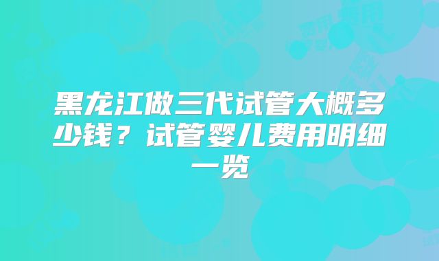 黑龙江做三代试管大概多少钱？试管婴儿费用明细一览