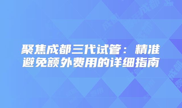 聚焦成都三代试管：精准避免额外费用的详细指南