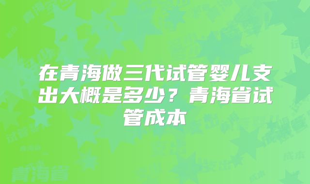 在青海做三代试管婴儿支出大概是多少？青海省试管成本