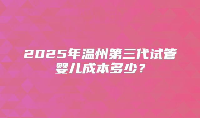 2025年温州第三代试管婴儿成本多少？