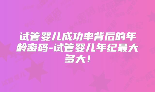 试管婴儿成功率背后的年龄密码-试管婴儿年纪最大多大！