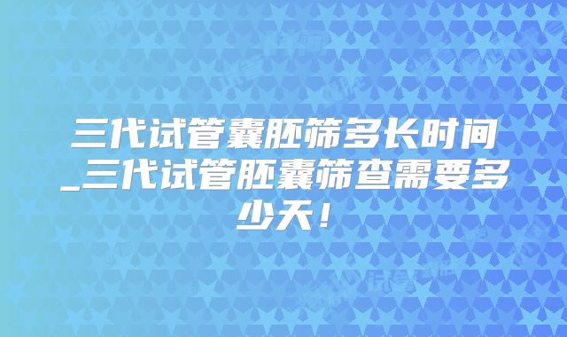 三代试管囊胚筛多长时间_三代试管胚囊筛查需要多少天！