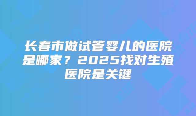 长春市做试管婴儿的医院是哪家？2025找对生殖医院是关键
