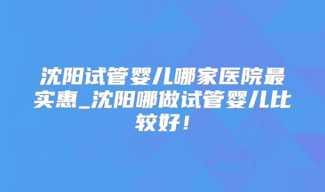 沈阳试管婴儿哪家医院最实惠_沈阳哪做试管婴儿比较好!
