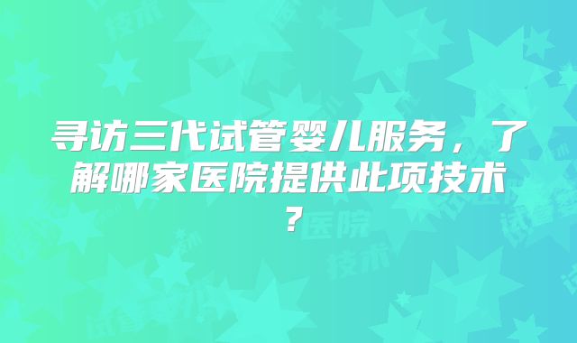 寻访三代试管婴儿服务，了解哪家医院提供此项技术？