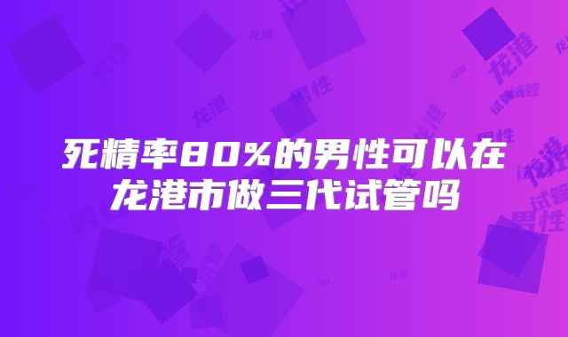 死精率80%的男性可以在龙港市做三代试管吗