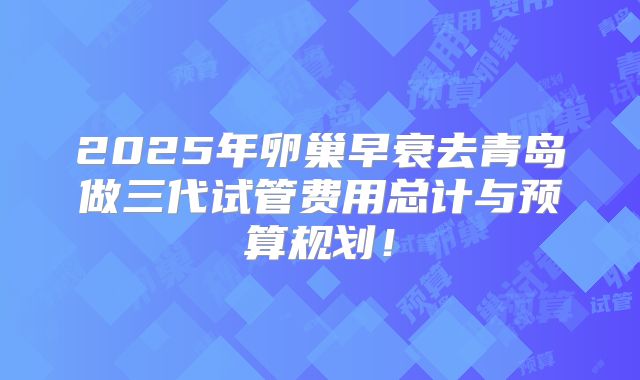 2025年卵巢早衰去青岛做三代试管费用总计与预算规划！