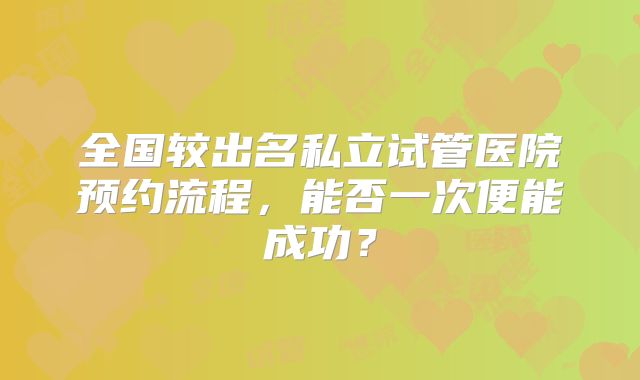 全国较出名私立试管医院预约流程,能否一次便能成功?