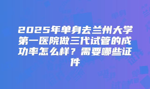 2025年单身去兰州大学第一医院做三代试管的成功率怎么样？需要哪些证件