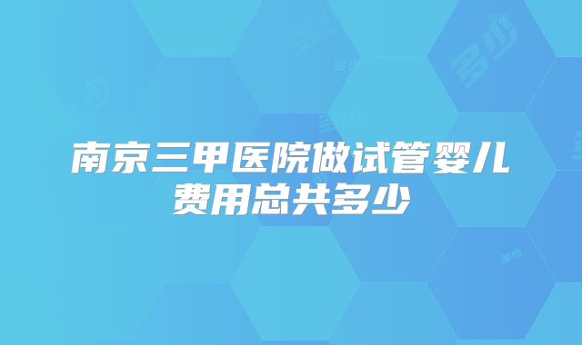 南京三甲医院做试管婴儿费用总共多少