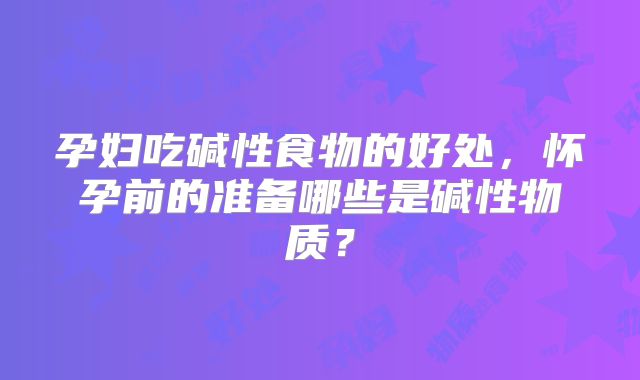 孕妇吃碱性食物的好处，怀孕前的准备哪些是碱性物质？