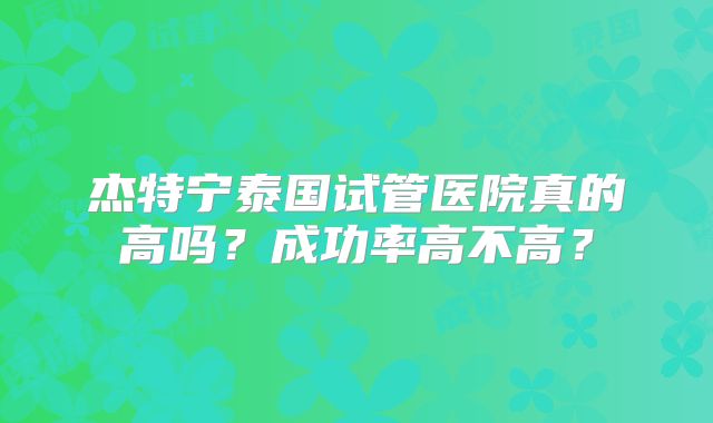 杰特宁泰国试管医院真的高吗？成功率高不高？