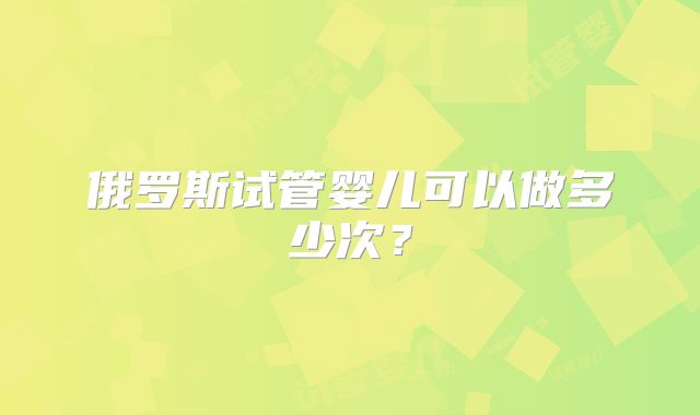 俄罗斯试管婴儿可以做多少次？