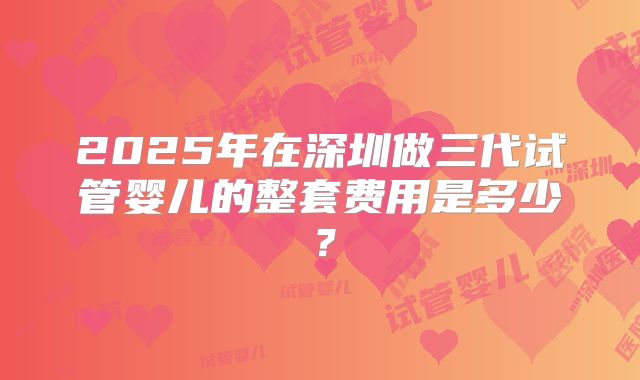 2025年在深圳做三代试管婴儿的整套费用是多少?