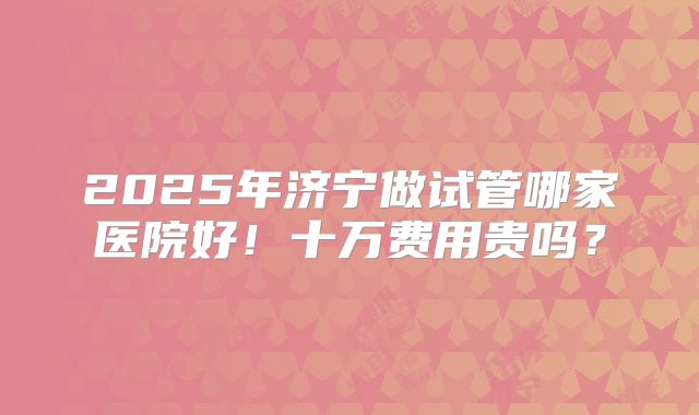 2025年济宁做试管哪家医院好！十万费用贵吗？