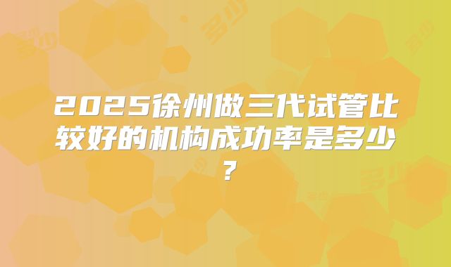 2025徐州做三代试管比较好的机构成功率是多少?