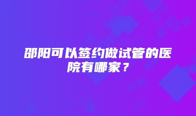 邵阳可以签约做试管的医院有哪家？