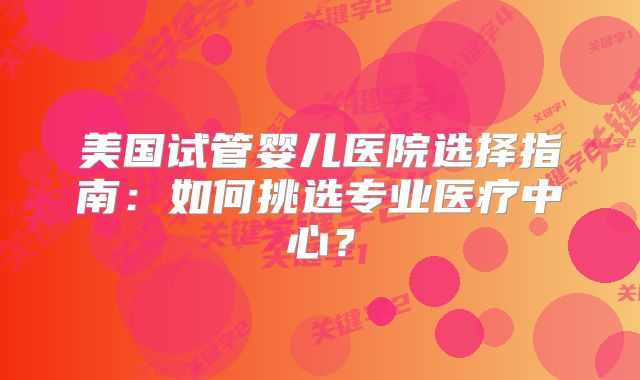 美国试管婴儿医院选择指南：如何挑选专业医疗中心？