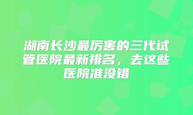 湖南长沙最厉害的三代试管医院最新排名，去这些医院准没错