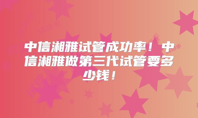 中信湘雅试管成功率！中信湘雅做第三代试管要多少钱！