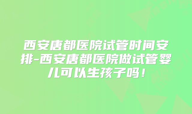 西安唐都医院试管时间安排-西安唐都医院做试管婴儿可以生孩子吗！