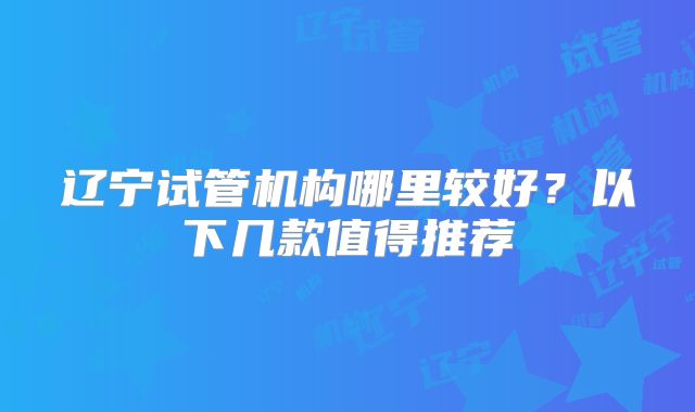 辽宁试管机构哪里较好？以下几款值得推荐