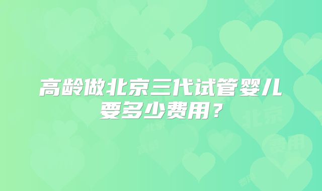 高龄做北京三代试管婴儿要多少费用？
