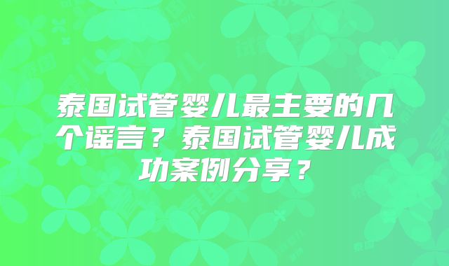 泰国试管婴儿最主要的几个谣言？泰国试管婴儿成功案例分享？