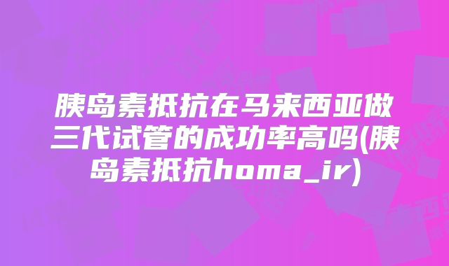 胰岛素抵抗在马来西亚做三代试管的成功率高吗(胰岛素抵抗homa_ir)