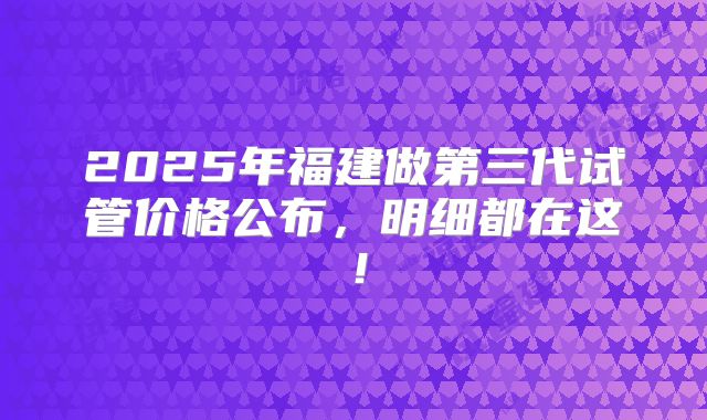 2025年福建做第三代试管价格公布,明细都在这!