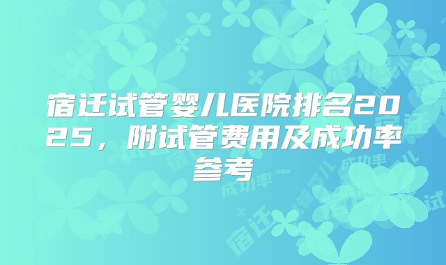 宿迁试管婴儿医院排名2025，附试管费用及成功率参考