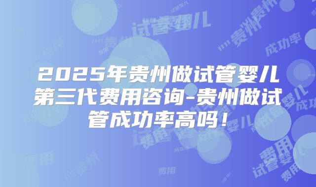 2025年贵州做试管婴儿第三代费用咨询-贵州做试管成功率高吗！