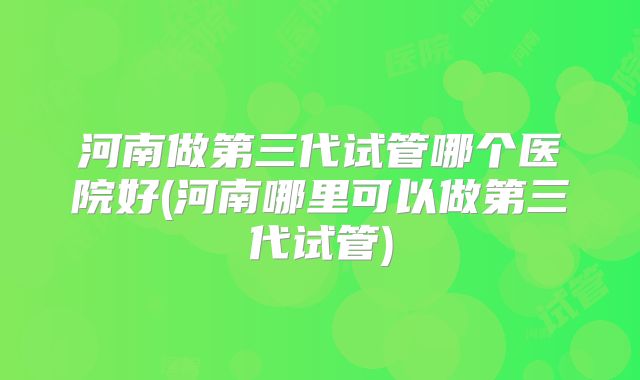 河南做第三代试管哪个医院好(河南哪里可以做第三代试管)