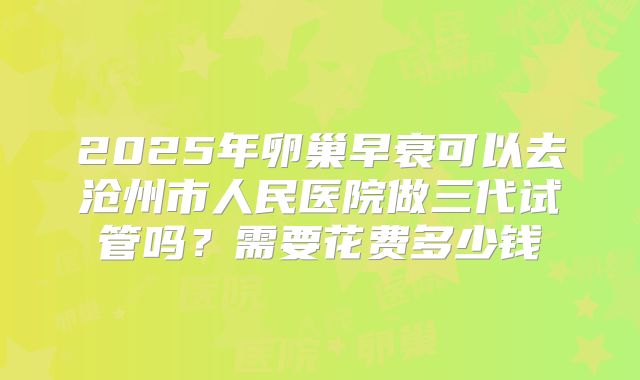 2025年卵巢早衰可以去沧州市人民医院做三代试管吗?需要花费多少钱