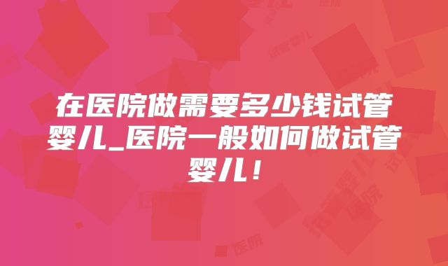 在医院做需要多少钱试管婴儿_医院一般如何做试管婴儿！