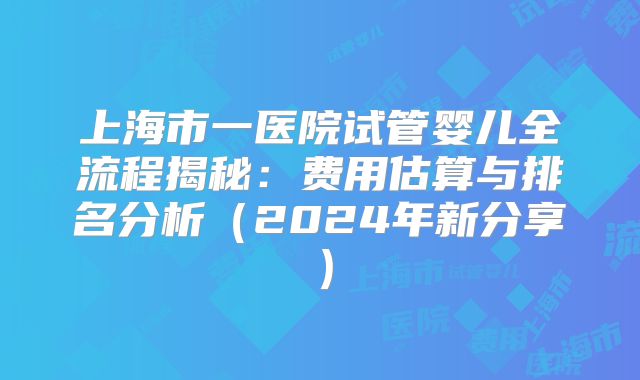 上海市一医院试管婴儿全流程揭秘:费用估算与排名分析(2024年新分享)