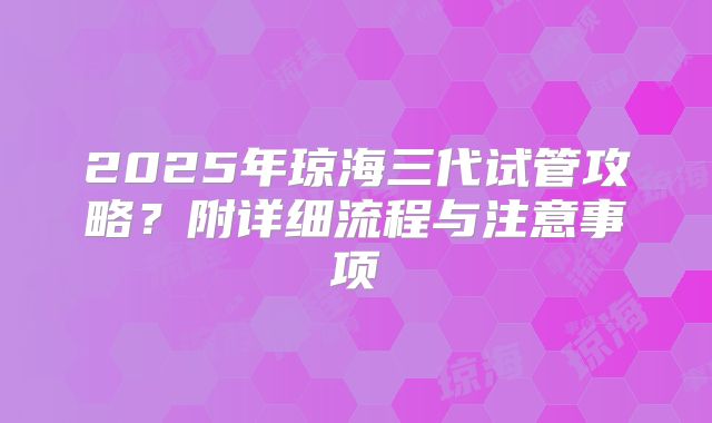 2025年琼海三代试管攻略?附详细流程与注意事项