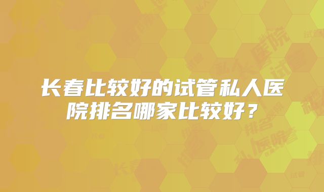 长春比较好的试管私人医院排名哪家比较好?