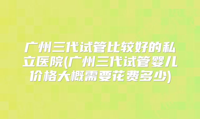 广州三代试管比较好的私立医院(广州三代试管婴儿价格大概需要花费多少)