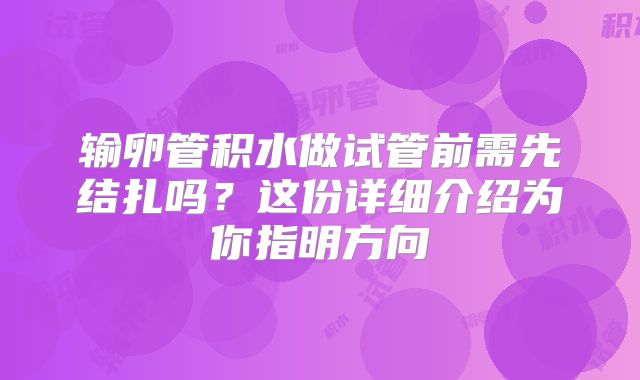 输卵管积水做试管前需先结扎吗？这份详细介绍为你指明方向