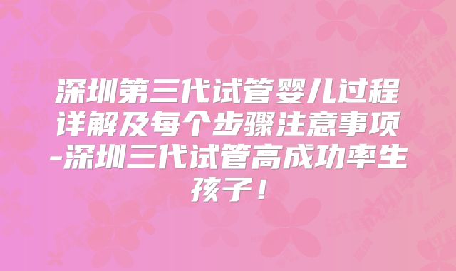深圳第三代试管婴儿过程详解及每个步骤注意事项-深圳三代试管高成功率生孩子!