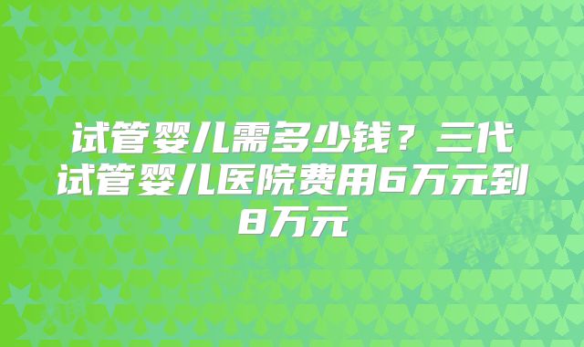 试管婴儿需多少钱？三代试管婴儿医院费用6万元到8万元