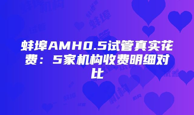 蚌埠AMH0.5试管真实花费:5家机构收费明细对比