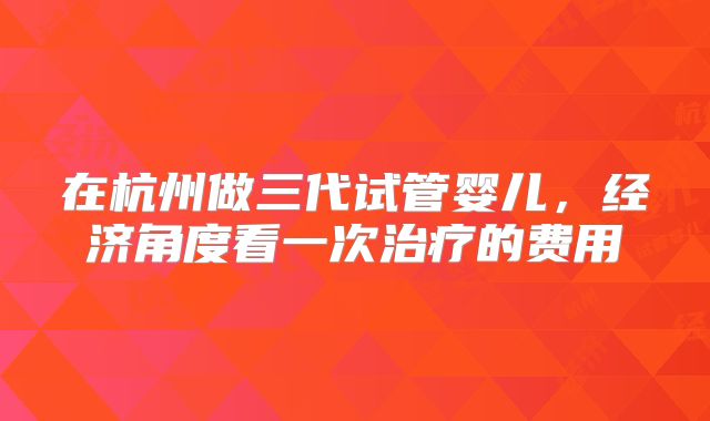 在杭州做三代试管婴儿，经济角度看一次治疗的费用
