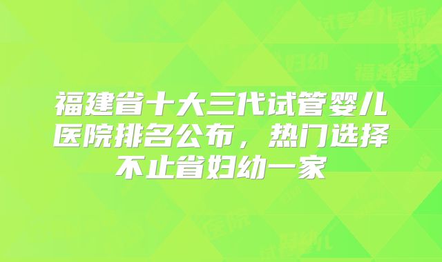 福建省十大三代试管婴儿医院排名公布,热门选择不止省妇幼一家